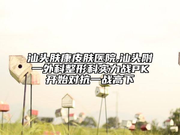 汕頭膚康皮膚醫(yī)院,汕頭附一外科整形科實(shí)力戰(zhàn)PK開始對(duì)抗一戰(zhàn)高下