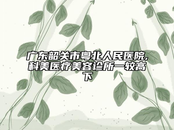 廣東韶關(guān)市粵北人民醫(yī)院,科美醫(yī)療美容診所一較高下