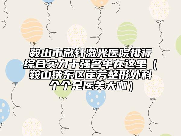 鞍山市微針激光醫(yī)院排行綜合實力十強名單在這里（鞍山鐵東區(qū)崔芳整形外科個個是醫(yī)美大咖）