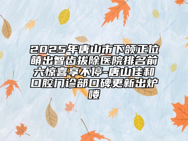 2025年唐山市下頜正位萌出智齒拔除醫(yī)院排名前六驚喜享不停-唐山佳和口腔門診部口碑更新出爐嘍