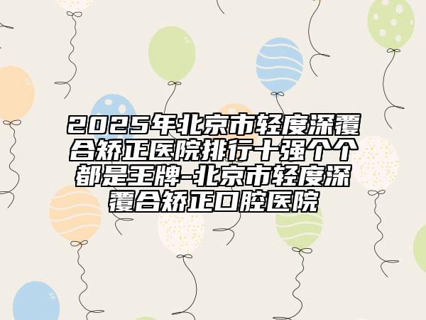 2025年北京市輕度深覆合矯正醫(yī)院排行十強個個都是王牌-北京市輕度深覆合矯正口腔醫(yī)院