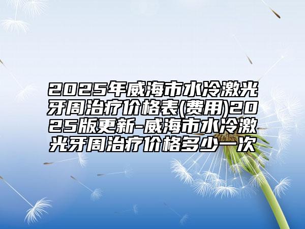 2025年威海市水冷激光牙周治療價(jià)格表(費(fèi)用)2025版更新-威海市水冷激光牙周治療價(jià)格多少一次