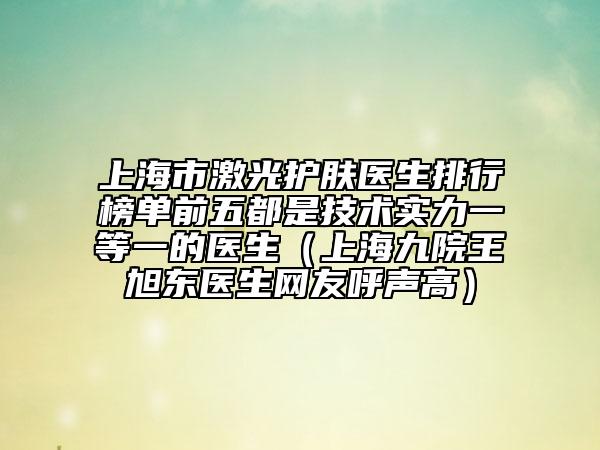 上海市激光護(hù)膚醫(yī)生排行榜單前五都是技術(shù)實(shí)力一等一的醫(yī)生（上海九院王旭東醫(yī)生網(wǎng)友呼聲高）