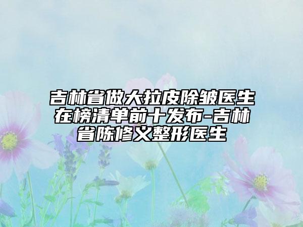 吉林省做大拉皮除皺醫(yī)生在榜清單前十發(fā)布-吉林省陳修義整形醫(yī)生