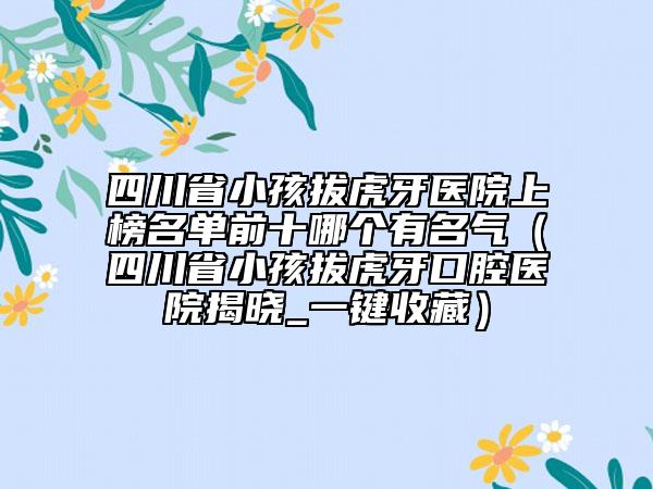 四川省小孩拔虎牙醫(yī)院上榜名單前十哪個有名氣（四川省小孩拔虎牙口腔醫(yī)院揭曉_一鍵收藏）