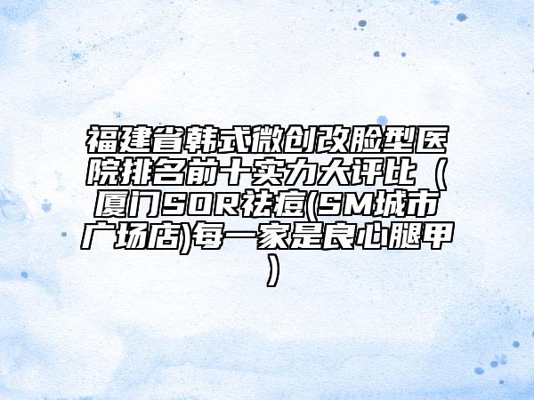 福建省韓式微創(chuàng)改臉型醫(yī)院排名前十實(shí)力大評(píng)比（廈門SOR祛痘(SM城市廣場店)每一家是良心腿甲）