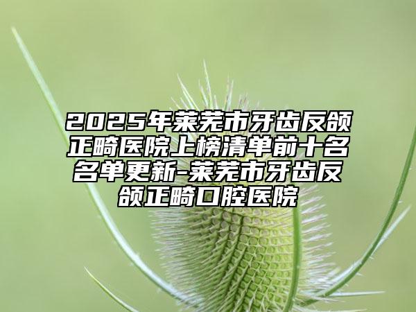 2025年萊蕪市牙齒反頜正畸醫(yī)院上榜清單前十名名單更新-萊蕪市牙齒反頜正畸口腔醫(yī)院