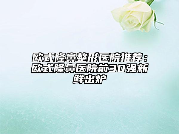 歐式隆鼻整形醫(yī)院推薦：歐式隆鼻醫(yī)院前30強(qiáng)新鮮出爐