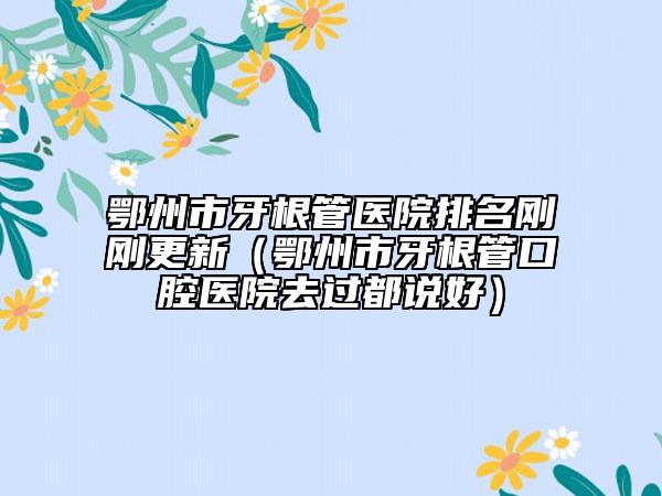 鄂州市牙根管醫(yī)院排名剛剛更新（鄂州市牙根管口腔醫(yī)院去過都說好）