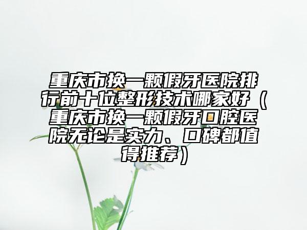 重慶市換一顆假牙醫(yī)院排行前十位整形技術(shù)哪家好（重慶市換一顆假牙口腔醫(yī)院無論是實力、口碑都值得推薦）