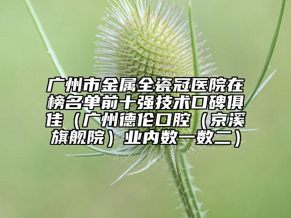 廣州市金屬全瓷冠醫(yī)院在榜名單前十強技術(shù)口碑俱佳（廣州德倫口腔（京溪旗艦院）業(yè)內(nèi)數(shù)一數(shù)二）