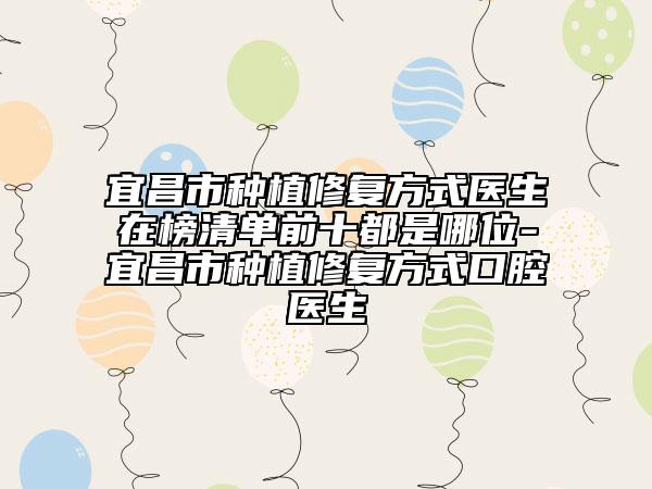 宜昌市種植修復(fù)方式醫(yī)生在榜清單前十都是哪位-宜昌市種植修復(fù)方式口腔醫(yī)生