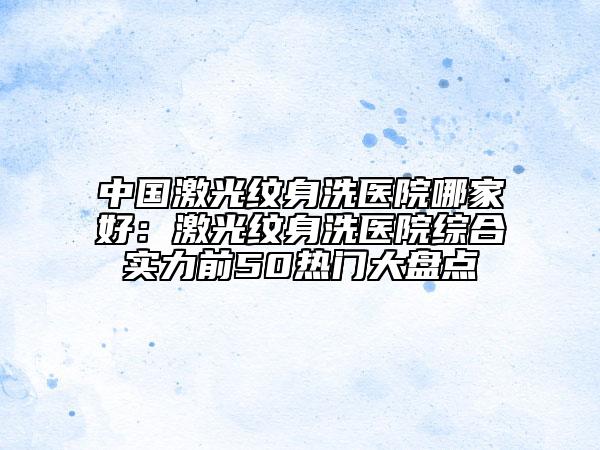 中國激光紋身洗醫(yī)院哪家好：激光紋身洗醫(yī)院綜合實(shí)力前50熱門大盤點(diǎn)