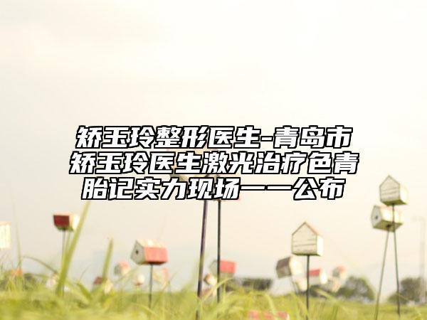 矯玉玲整形醫(yī)生-青島市矯玉玲醫(yī)生激光治療色青胎記實力現(xiàn)場一一公布