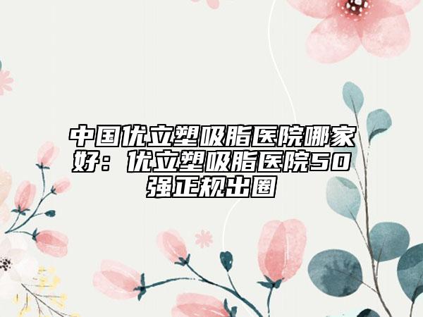 中國優(yōu)立塑吸脂醫(yī)院哪家好：優(yōu)立塑吸脂醫(yī)院50強(qiáng)正規(guī)出圈