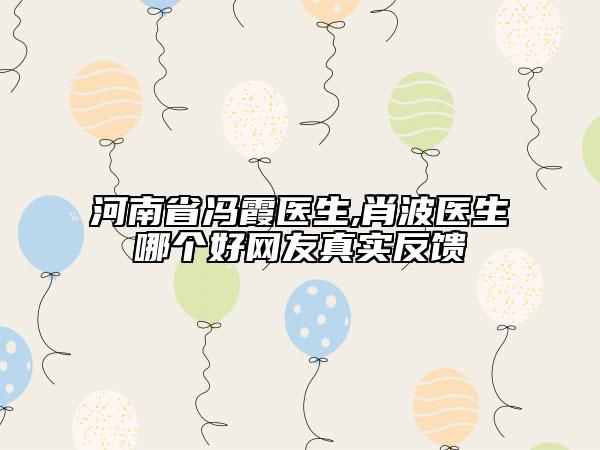 河南省馮霞醫(yī)生,肖波醫(yī)生哪個好網(wǎng)友真實反饋