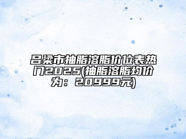 呂梁市抽脂溶脂價位表熱門2025(抽脂溶脂均價為：20999元)