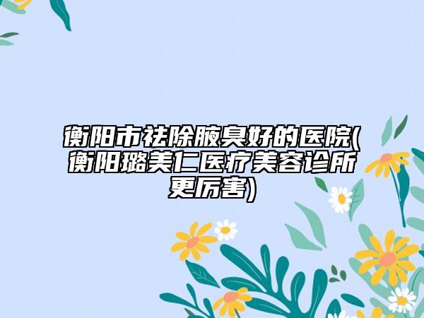 衡陽市祛除腋臭好的醫(yī)院(衡陽璐美仁醫(yī)療美容診所更厲害)
