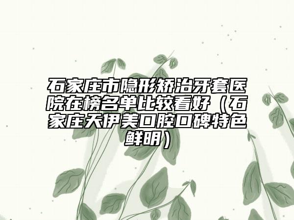 石家莊市隱形矯治牙套醫(yī)院在榜名單比較看好（石家莊天伊美口腔口碑特色鮮明）