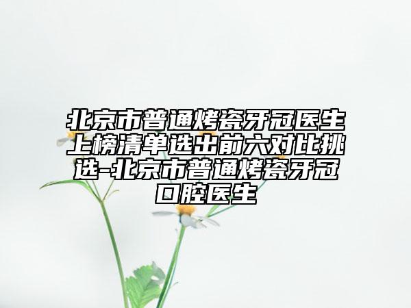 北京市普通烤瓷牙冠醫(yī)生上榜清單選出前六對(duì)比挑選-北京市普通烤瓷牙冠口腔醫(yī)生