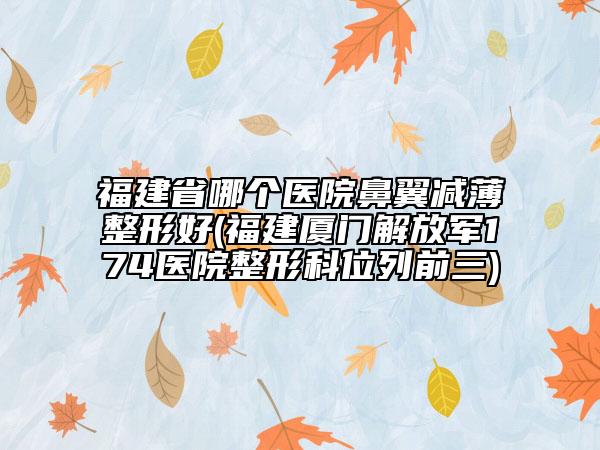 福建省哪個醫(yī)院鼻翼減薄整形好(福建廈門解放軍174醫(yī)院整形科位列前三)