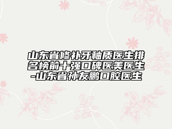 山東省修補(bǔ)牙釉質(zhì)醫(yī)生排名榜前十強(qiáng)口碑醫(yī)美醫(yī)生-山東省孫友鵬口腔醫(yī)生