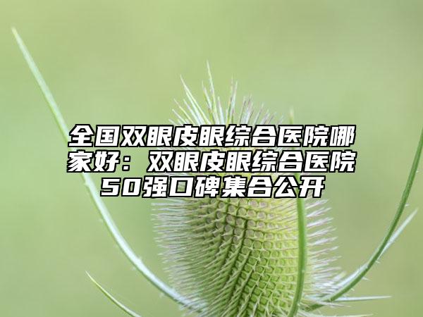 全國雙眼皮眼綜合醫(yī)院哪家好：雙眼皮眼綜合醫(yī)院50強口碑集合公開