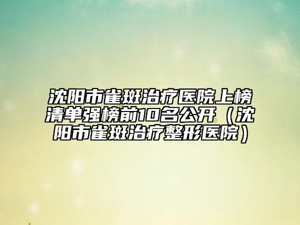 沈陽(yáng)市雀斑治療醫(yī)院上榜清單強(qiáng)榜前10名公開(kāi)（沈陽(yáng)市雀斑治療整形醫(yī)院）