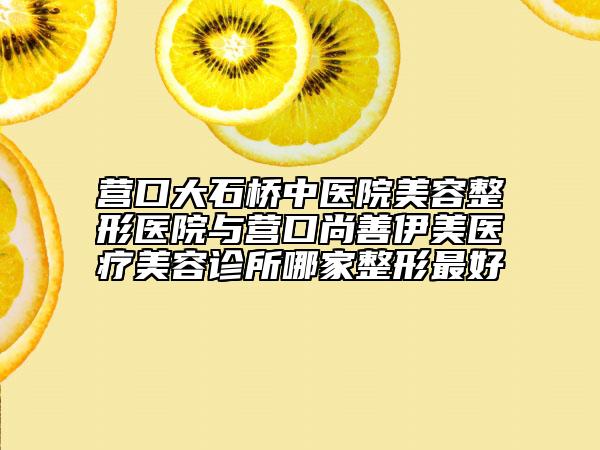 營(yíng)口大石橋中醫(yī)院美容整形醫(yī)院與營(yíng)口尚善伊美醫(yī)療美容診所哪家整形最好