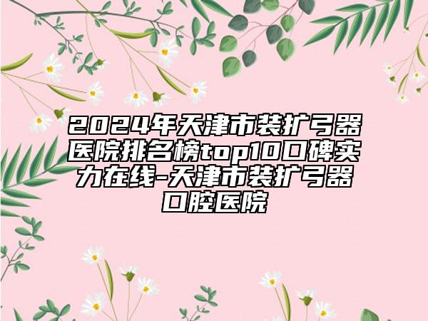 2024年天津市裝擴(kuò)弓器醫(yī)院排名榜top10口碑實(shí)力在線-天津市裝擴(kuò)弓器口腔醫(yī)院