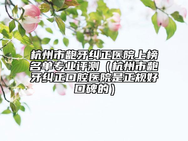 杭州市齙牙糾正醫(yī)院上榜名單專業(yè)評(píng)測(cè)（杭州市齙牙糾正口腔醫(yī)院是正規(guī)好口碑的）