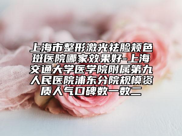 上海市整形激光祛臉頰色斑醫(yī)院哪家效果好-上海交通大學(xué)醫(yī)學(xué)院附屬第九人民醫(yī)院浦東分院規(guī)模資質(zhì)人氣口碑?dāng)?shù)一數(shù)二