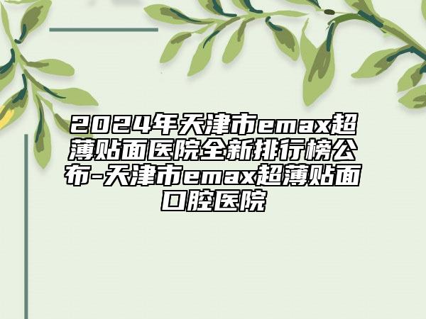 2024年天津市emax超薄貼面醫(yī)院全新排行榜公布-天津市emax超薄貼面口腔醫(yī)院