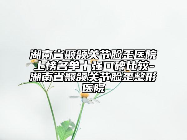 湖南省顳頜關(guān)節(jié)臉歪醫(yī)院上榜名單十強(qiáng)口碑比較-湖南省顳頜關(guān)節(jié)臉歪整形醫(yī)院