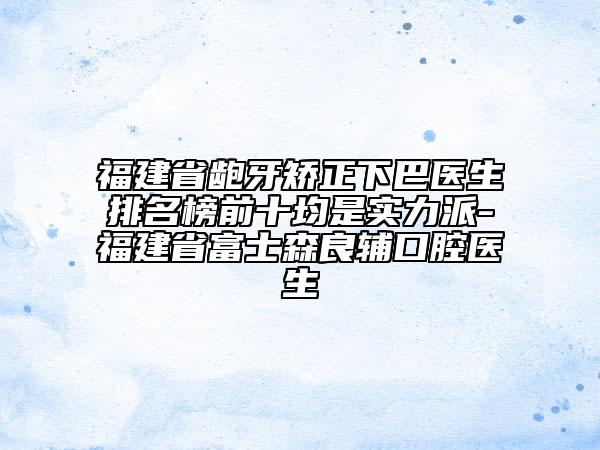 福建省齙牙矯正下巴醫(yī)生排名榜前十均是實力派-福建省富士森良輔口腔醫(yī)生