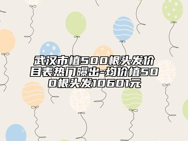 武漢市植500根頭發(fā)價目表熱門曝出-均價植500根頭發(fā)10601元