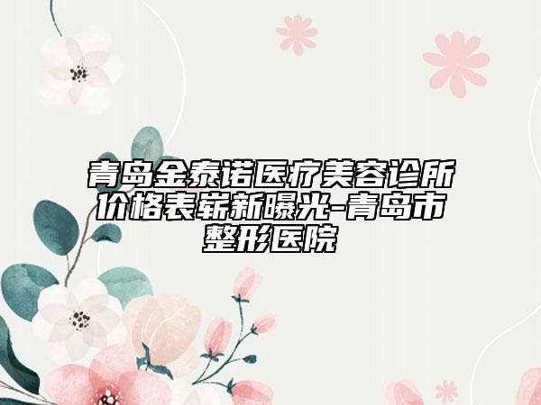 青島金泰諾醫(yī)療美容診所價(jià)格表嶄新曝光-青島市整形醫(yī)院