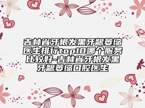 吉林省牙根發(fā)黑牙齦萎縮醫(yī)生排行top10哪個(gè)服務(wù)比較好-吉林省牙根發(fā)黑牙齦萎縮口腔醫(yī)生