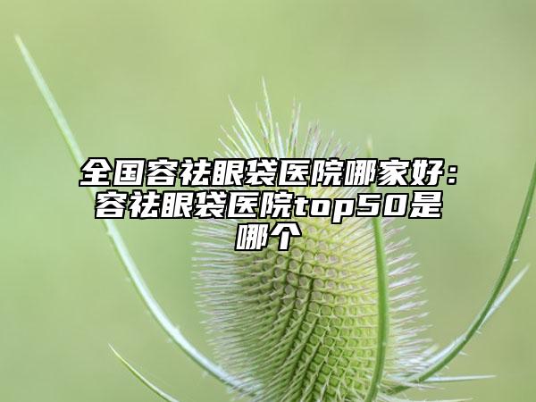 全國(guó)容祛眼袋醫(yī)院哪家好：容祛眼袋醫(yī)院top50是哪個(gè)