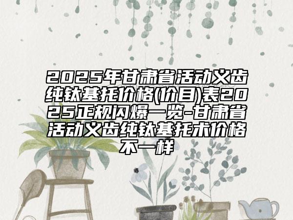 2025年甘肅省活動(dòng)義齒純鈦基托價(jià)格(價(jià)目)表2025正規(guī)閃爆一覽-甘肅省活動(dòng)義齒純鈦基托術(shù)價(jià)格不一樣