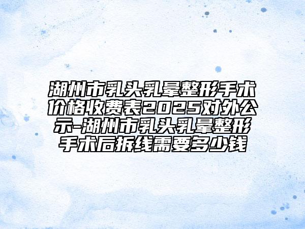 湖州市乳頭乳暈整形手術(shù)價(jià)格收費(fèi)表2025對(duì)外公示-湖州市乳頭乳暈整形手術(shù)后拆線需要多少錢