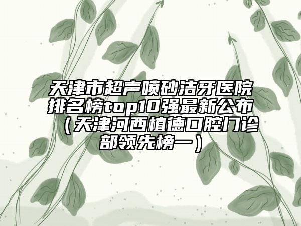天津市超聲噴砂潔牙醫(yī)院排名榜top10強(qiáng)最新公布（天津河西植德口腔門診部領(lǐng)先榜一）