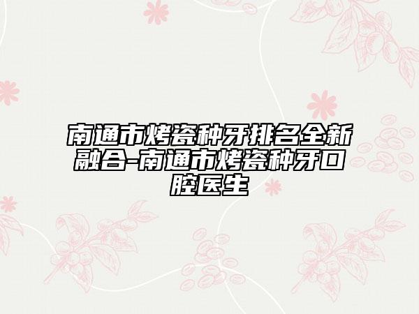 南通市烤瓷種牙排名全新融合-南通市烤瓷種牙口腔醫(yī)生