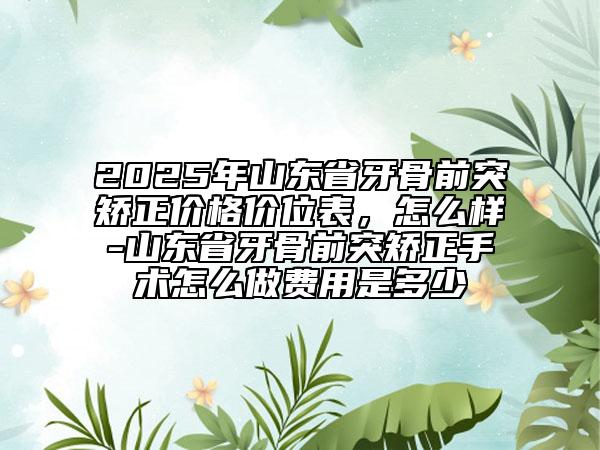 2025年山東省牙骨前突矯正價(jià)格價(jià)位表，怎么樣-山東省牙骨前突矯正手術(shù)怎么做費(fèi)用是多少