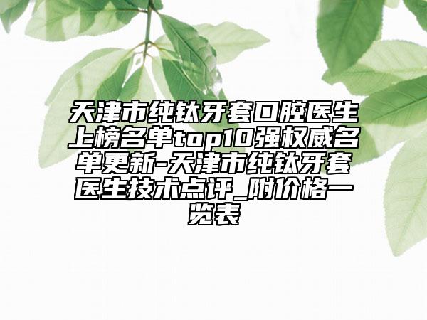 天津市純鈦牙套口腔醫(yī)生上榜名單top10強權(quán)威名單更新-天津市純鈦牙套醫(yī)生技術(shù)點評_附價格一覽表