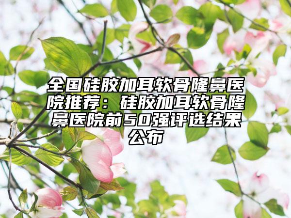 全國硅膠加耳軟骨隆鼻醫(yī)院推薦：硅膠加耳軟骨隆鼻醫(yī)院前50強評選結(jié)果公布