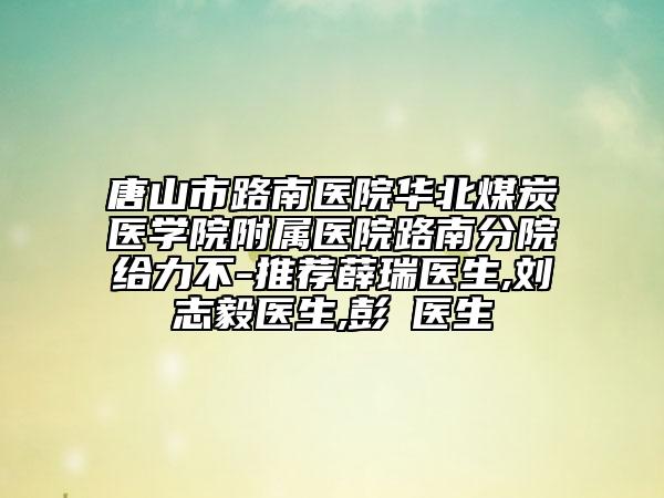 唐山市路南醫(yī)院華北煤炭醫(yī)學(xué)院附屬醫(yī)院路南分院給力不-推薦薛瑞醫(yī)生,劉志毅醫(yī)生,彭喆醫(yī)生