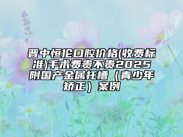 晉中恒倫口腔價格(收費標準)手術(shù)費貴不貴2025附國產(chǎn)金屬托槽（青少年矯正）案例