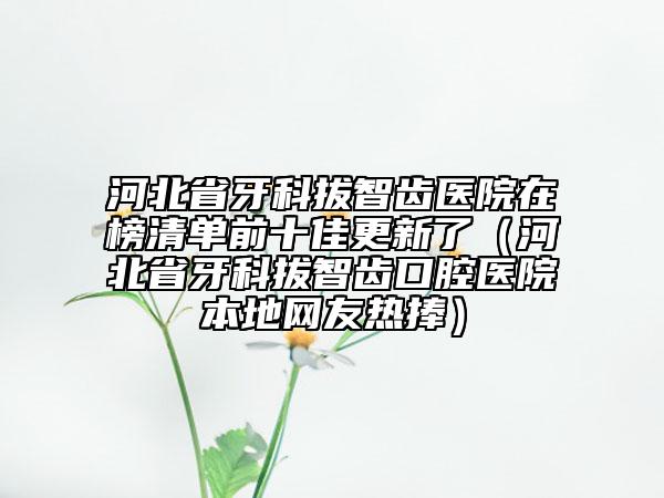 河北省牙科拔智齒醫(yī)院在榜清單前十佳更新了（河北省牙科拔智齒口腔醫(yī)院本地網(wǎng)友熱捧）