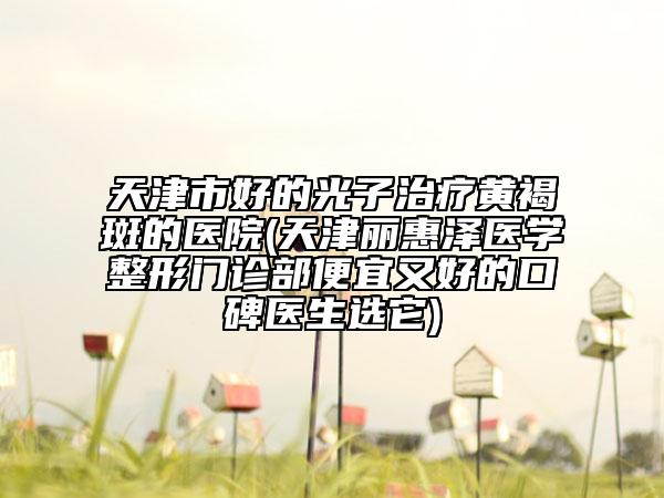 天津市好的光子治療黃褐斑的醫(yī)院(天津麗惠澤醫(yī)學整形門診部便宜又好的口碑醫(yī)生選它)